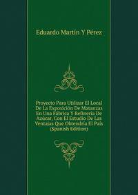 Proyecto Para Utilizar El Local De La Exposicion De Matanzas En Una Fabrica Y Refineria De Azucar, Con El Estudio De Las Ventajas Que Obtendria El Pais (Spanish Edition)