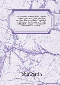 The Elements of French and English Conversation: With New, Familiar, and Easy Dialogues, Each Preceeded by a Suitable Vocabulary, in French and English : Designed Particularly for the Use of Schools
