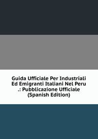 Guida Ufficiale Per Industriali Ed Emigranti Italiani Nel Peru .: Pubblicazione Ufficiale (Spanish Edition)