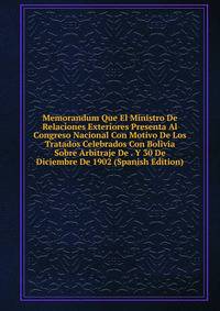 Memorandum Que El Ministro De Relaciones Exteriores Presenta Al Congreso Nacional Con Motivo De Los Tratados Celebrados Con Bolivia Sobre Arbitraje De . Y 30 De Diciembre De 1902 (Spanish Edition)