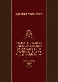 Perdon Que Redime: Drama De Costumbre, En Dos Actos Y Tres Cuadros, En Prosa Y Verso (Spanish Edition)