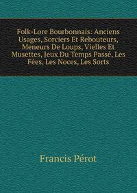 Folk-Lore Bourbonnais: Anciens Usages, Sorciers Et Rebouteurs, Meneurs De Loups, Vielles Et Musettes, Jeux Du Temps Passe, Les Fees, Les Noces, Les Sorts