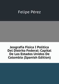 Jeografia Fisica I Politica Del Distrito Federal: Capital De Los Estados Unidos De Colombia (Spanish Edition)