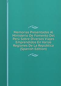 Memorias Presentadas Al Ministerio De Fomento Del Peru Sobre Diversos Viajes Emprendidos En Varias Regiones De La Republica (Spanish Edition)