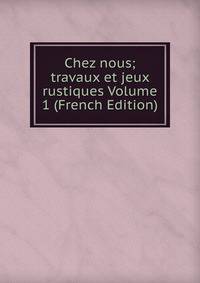 Chez nous; travaux et jeux rustiques Volume 1 (French Edition)