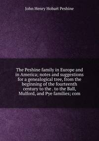 The Peshine family in Europe and in America; notes and suggestions for a genealogical tree, from the beginning of the fourteenth century to the . to the Ball, Mulford, and Pye families; com