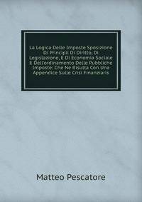La Logica Delle Imposte Sposizione Di Principii Di Diritto, Di Legislazione, E Di Economia Sociale E Dell'ordinamento Delle Pubbliche Imposte: Che Ne Risulta Con Una Appendice Sulle Crisi Finanziaris
