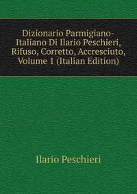 Dizionario Parmigiano-Italiano Di Ilario Peschieri, Rifuso, Corretto, Accresciuto, Volume 1 (Italian Edition)