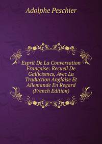 Esprit De La Conversation Francaise: Recueil De Gallicismes, Avec La Traduction Anglaise Et Allemande En Regard (French Edition)