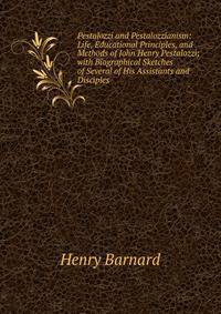 Pestalozzi and Pestalozzianism: Life, Educational Principles, and Methods of John Henry Pestalozzi; with Biographical Sketches of Several of His Assistants and Disciples