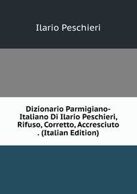 Dizionario Parmigiano-Italiano Di Ilario Peschieri, Rifuso, Corretto, Accresciuto . (Italian Edition)