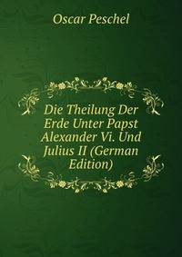 Die Theilung Der Erde Unter Papst Alexander Vi. Und Julius II (German Edition)