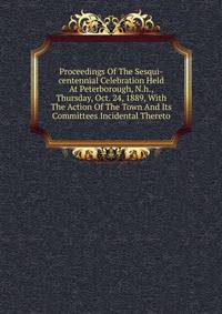 Proceedings Of The Sesqui-centennial Celebration Held At Peterborough, N.h., Thursday, Oct. 24, 1889, With The Action Of The Town And Its Committees Incidental Thereto