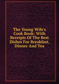 The Young Wife's Cook Book: With Receipts Of The Best Dishes For Breakfast, Dinner And Tea