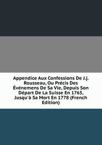 Appendice Aux Confessions De J.j. Rousseau, Ou Pr?cis Des ?v?nemens De Sa Vie, Depuis Son D?part De La Suisse En 1765, Jusqu'? Sa Mort En 1778 (French Edition)