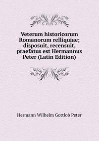 Veterum historicorum Romanorum relliquiae; disposuit, recensuit, praefatus est Hermannus Peter (Latin Edition)