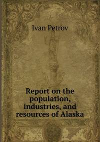 Report on the population, industries, and resources of Alaska