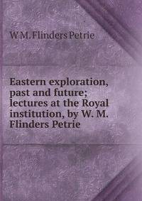 Eastern exploration, past and future; lectures at the Royal institution, by W. M. Flinders Petrie