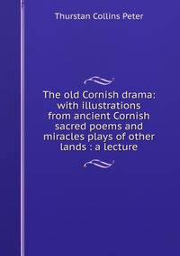 The old Cornish drama: with illustrations from ancient Cornish sacred poems and miracles plays of other lands : a lecture