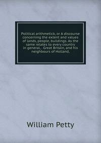 Political arithmetick, or A discourse concerning the extent and values of lands, people, buildings. As the same relates to every country in general, . Great Britain, and his neighbours of Holland,