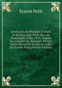 Itin?raires de Philippe le Hardi et de Jean sans Peur, ducs de Bourgogne, 1363-1419, d'apr?s les comptes de d?penses de leur hotel. Recueillis et mis en ordre par Ernest Petit (French Edition)