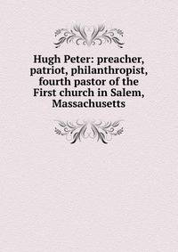 Hugh Peter: preacher, patriot, philanthropist, fourth pastor of the First church in Salem, Massachusetts