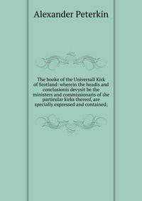 The booke of the Universall Kirk of Scotland: wherein the headis and conclusionis devysit be the ministers and commissionaris of the particular kirks thereof, are specially expressed and contained;