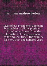 Lives of our presidents. Complete biographies of all the presidents of the United States, from the formation of the government to the present time, . the country for more than one hundred years