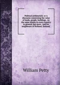 Political arithmetick: or A discourse concerning the value of lands, people, buildings . As the same relates to every country in general, but more . and his neighbours of Holland, Zealand,
