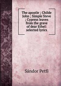 The apostle ; Childe John ; Simple Steve ; Cypress leaves from the grave of dear Ethel: selected lyrics