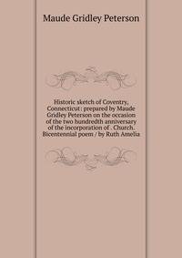 Historic sketch of Coventry, Connecticut: prepared by Maude Gridley Peterson on the occasion of the two hundredth anniversary of the incorporation of . Church. Bicentennial poem / by Ruth Amelia