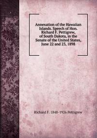 Annexation of the Hawaiian Islands. Speech of Hon. Richard F. Pettigrew, of South Dakota, in the Senate of the United States, June 22 and 23, 1898
