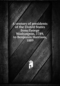 A century of presidents of the United States from George Washington, 1789, to Benjamin Harrison, 1889