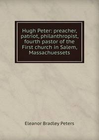 Hugh Peter: preacher, patriot, philanthropist, fourth pastor of the First church in Salem, Massachuessets