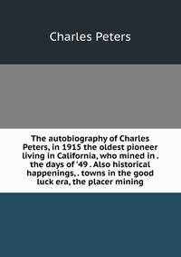 The autobiography of Charles Peters, in 1915 the oldest pioneer living in California, who mined in . the days of '49 . Also historical happenings, . towns in the good luck era, the placer mining