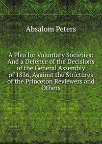 A Plea for Voluntary Societies: And a Defence of the Decisions of the General Assembly of 1836, Against the Strictures of the Princeton Reviewers and Others