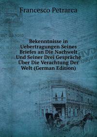 Bekenntnisse in Uebertragungen Seines Briefes an Die Nachwelt Und Seiner Drei Gesprache Uber Die Verachtung Der Welt (German Edition)