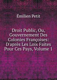 Droit Public, Ou, Gouvernement Des Colonies Fran?oises: D'apr?s Les Loix Faites Pour Ces Pays, Volume 1