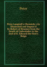Peter Langtoft's Chronicle: (As Illustrated and Improv'd by Robert of Brunne) from the Death of Cadwalader to the End of K. Edward the First's Reign