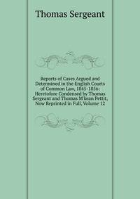 Reports of Cases Argued and Determined in the English Courts of Common Law, 1845-1856: Heretofore Condensed by Thomas Sergeant and Thomas M'kean Pettit, Now Reprinted in Full, Volume 12