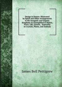 Design in Nature: Illustrated by Spiral and Other Arrangements in the Inorganic and Organic Kingdoms As Exemplified in Matter, Force, Life, Growth, . Especially in Crystals, Plants, and Animals