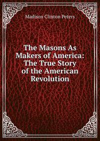 The Masons As Makers of America: The True Story of the American Revolution