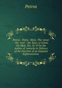 Petros - Petra - Kleis: The 'stone' - the 'rock' - the 'keys', a Comm. On Matt. Xvi, 16-19 by the Author of 'remarks in Defence of the Doctrine of an Imputed Righteousness'.