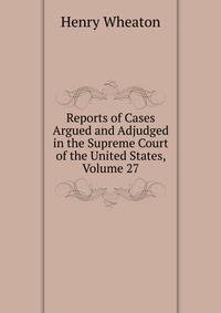 Reports of Cases Argued and Adjudged in the Supreme Court of the United States, Volume 27