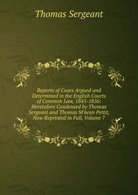 Reports of Cases Argued and Determined in the English Courts of Common Law, 1845-1856: Heretofore Condensed by Thomas Sergeant and Thomas M'kean Pettit, Now Reprinted in Full, Volume 7