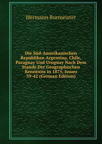Die Sud-Amerikanischen Republiken Argentina, Chile, Paraguay Und Uruguay Nach Dem Stande Der Geographischen Kenntniss in 1875, Issues 39-42 (German Edition)