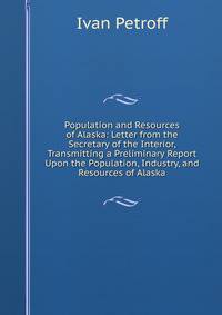 Population and Resources of Alaska: Letter from the Secretary of the Interior, Transmitting a Preliminary Report Upon the Population, Industry, and Resources of Alaska