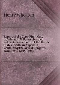 Report of the Copy-Right Case of Wheaton V. Peters: Decided in the Supreme Court of the United States : With an Appendix, Containing the Acts of Congress Relating to Copy-Right