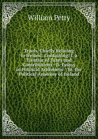 Tracts, Chiefly Relating to Ireland: Containing: I. a Treatise of Taxes and Contributions : Ii. Essays in Political Arithmetic : Iii. the Political Anatomy of Ireland