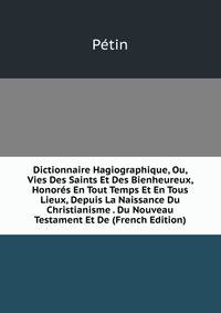 Dictionnaire Hagiographique, Ou, Vies Des Saints Et Des Bienheureux, Honores En Tout Temps Et En Tous Lieux, Depuis La Naissance Du Christianisme . Du Nouveau Testament Et De (French Edition)